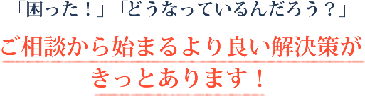 「困った！」「どうなっているんだろう？」ご相談からはじまるより良い解決策がきっとあります！