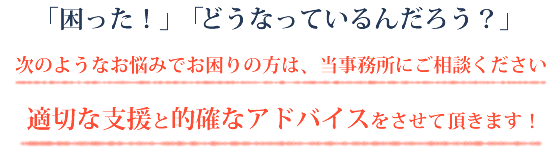 「「困った！」「どうなっているんだろう？」次のようなお悩みでお困りの方は、当事務所にご相談ください。適切な支援と的確なアドバイスをさせて頂きます！